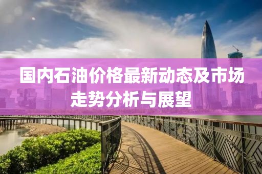 國內(nèi)石油價(jià)格最新動(dòng)態(tài)及市場走勢分析與展望