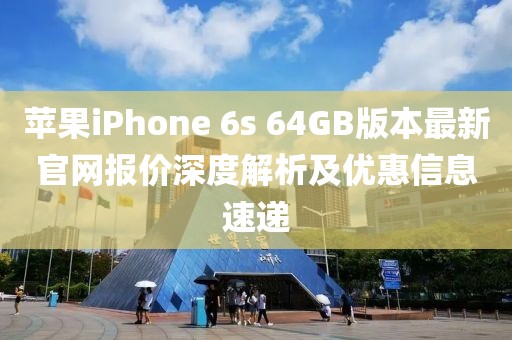 蘋果iPhone 6s 64GB版本最新官網(wǎng)報(bào)價(jià)深度解析及優(yōu)惠信息速遞