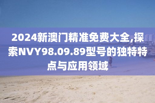 2024新澳門精準免費大全,探索NVY98.09.89型號的獨特特點與應用領域