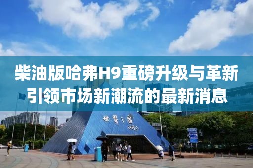 柴油版哈弗H9重磅升級與革新引領市場新潮流的最新消息