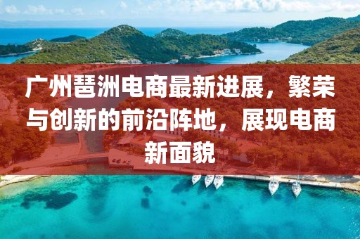廣州琶洲電商最新進(jìn)展，繁榮與創(chuàng)新的前沿陣地，展現(xiàn)電商新面貌