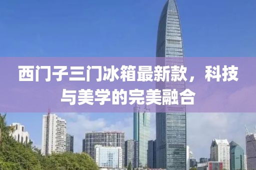 西門子三門冰箱最新款，科技與美學(xué)的完美融合