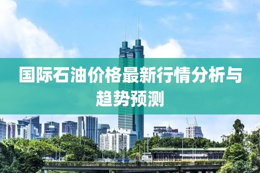 國(guó)際石油價(jià)格最新行情分析與趨勢(shì)預(yù)測(cè)
