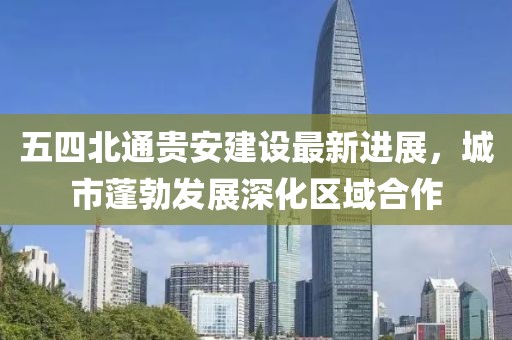 五四北通貴安建設(shè)最新進(jìn)展，城市蓬勃發(fā)展深化區(qū)域合作