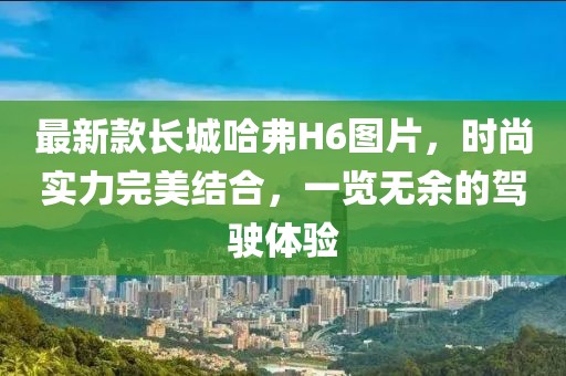 最新款長城哈弗H6圖片，時(shí)尚實(shí)力完美結(jié)合，一覽無余的駕駛體驗(yàn)