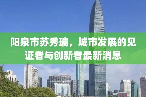 陽泉市蘇秀瑞，城市發(fā)展的見證者與創(chuàng)新者最新消息