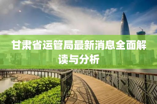 甘肅省運(yùn)管局最新消息全面解讀與分析