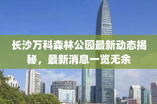 長沙萬科森林公園最新動態(tài)揭秘，最新消息一覽無余