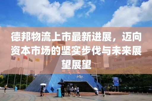 德邦物流上市最新進(jìn)展，邁向資本市場的堅(jiān)實(shí)步伐與未來展望展望
