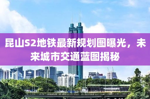 昆山S2地鐵最新規(guī)劃圖曝光，未來城市交通藍(lán)圖揭秘