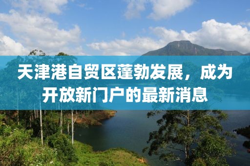 天津港自貿(mào)區(qū)蓬勃發(fā)展，成為開(kāi)放新門(mén)戶(hù)的最新消息