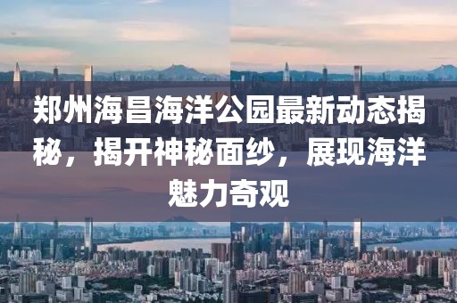 鄭州海昌海洋公園最新動態(tài)揭秘，揭開神秘面紗，展現(xiàn)海洋魅力奇觀
