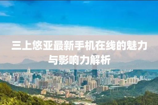 三上悠亞最新手機(jī)在線的魅力與影響力解析