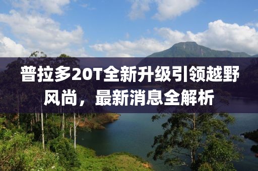 普拉多20T全新升級(jí)引領(lǐng)越野風(fēng)尚，最新消息全解析