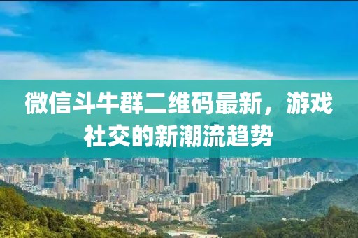 微信斗牛群二維碼最新，游戲社交的新潮流趨勢
