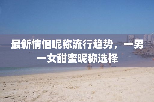 最新情侶昵稱流行趨勢，一男一女甜蜜昵稱選擇