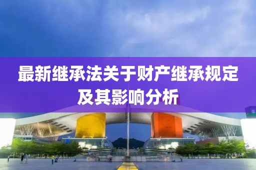 最新繼承法關(guān)于財產(chǎn)繼承規(guī)定及其影響分析