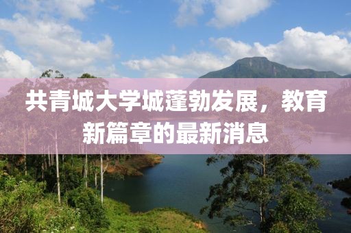 共青城大學(xué)城蓬勃發(fā)展，教育新篇章的最新消息