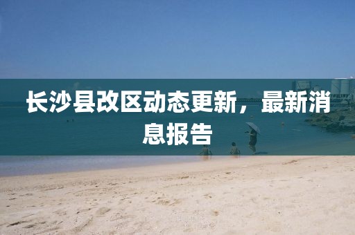 長沙縣改區(qū)動態(tài)更新，最新消息報告