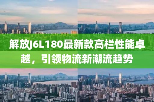 解放J6L180最新款高欄性能卓越，引領(lǐng)物流新潮流趨勢