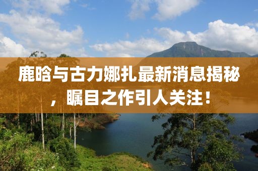 鹿晗與古力娜扎最新消息揭秘，矚目之作引人關(guān)注！