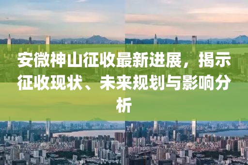 安微神山征收最新進(jìn)展，揭示征收現(xiàn)狀、未來(lái)規(guī)劃與影響分析
