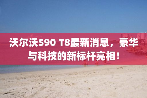 沃爾沃S90 T8最新消息，豪華與科技的新標(biāo)桿亮相！