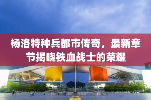 楊洛特種兵都市傳奇，最新章節(jié)揭曉鐵血戰(zhàn)士的榮耀