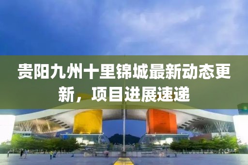 貴陽(yáng)九州十里錦城最新動(dòng)態(tài)更新，項(xiàng)目進(jìn)展速遞