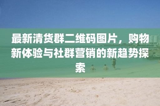 最新清貨群二維碼圖片，購物新體驗(yàn)與社群營銷的新趨勢(shì)探索