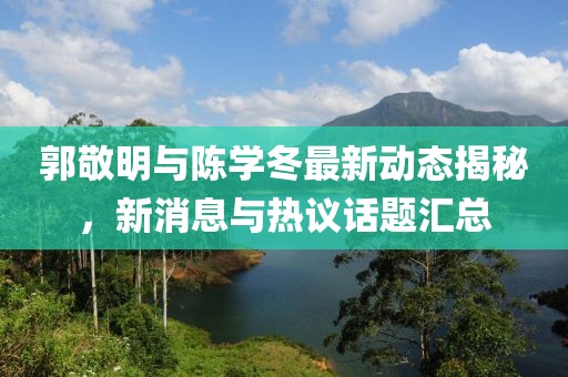郭敬明與陳學(xué)冬最新動態(tài)揭秘，新消息與熱議話題匯總