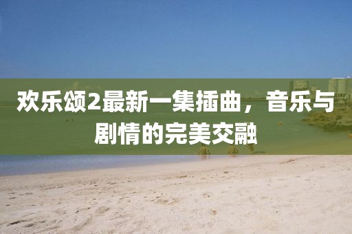 歡樂(lè)頌2最新一集插曲，音樂(lè)與劇情的完美交融