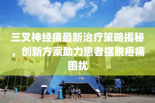 三叉神經(jīng)痛最新治療策略揭秘，創(chuàng)新方案助力患者擺脫疼痛困擾