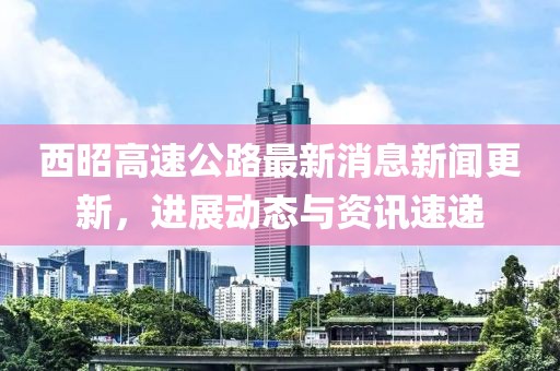 西昭高速公路最新消息新聞更新，進(jìn)展動(dòng)態(tài)與資訊速遞