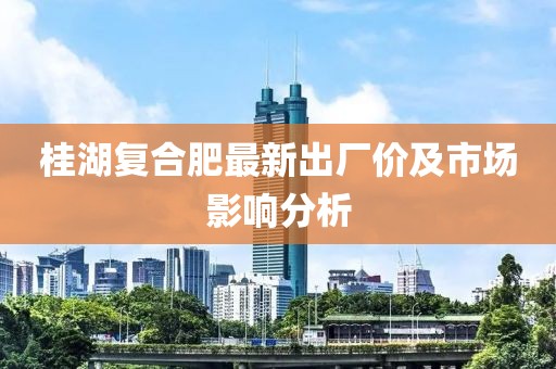 桂湖復合肥最新出廠價及市場影響分析