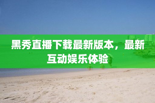 黑秀直播下載最新版本，最新互動(dòng)娛樂(lè)體驗(yàn)