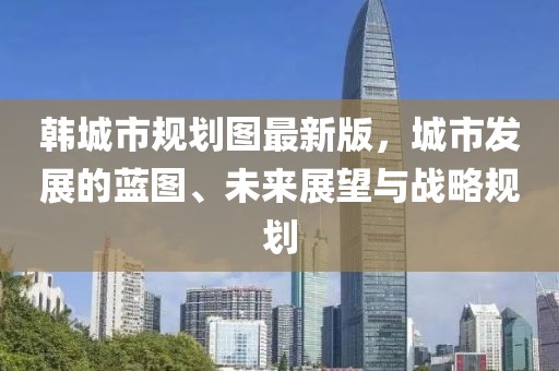 韓城市規(guī)劃圖最新版，城市發(fā)展的藍圖、未來展望與戰(zhàn)略規(guī)劃