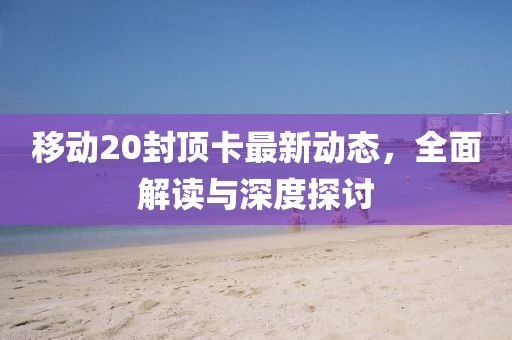 移動20封頂卡最新動態(tài)，全面解讀與深度探討