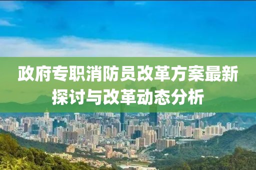 政府專職消防員改革方案最新探討與改革動(dòng)態(tài)分析