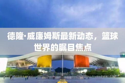 德隆·威廉姆斯最新動態(tài)，籃球世界的矚目焦點