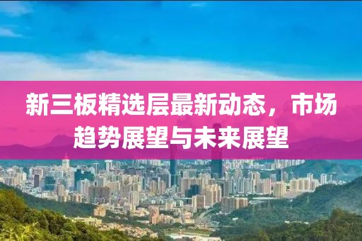 新三板精選層最新動態(tài)，市場趨勢展望與未來展望