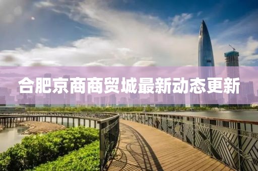 合肥京商商貿(mào)城最新動(dòng)態(tài)更新