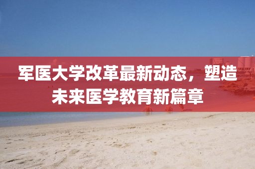 軍醫(yī)大學(xué)改革最新動態(tài)，塑造未來醫(yī)學(xué)教育新篇章