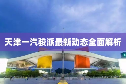 天津一汽駿派最新動態(tài)全面解析