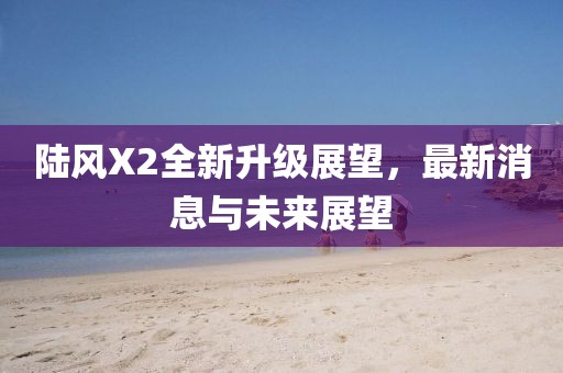 陸風(fēng)X2全新升級展望，最新消息與未來展望