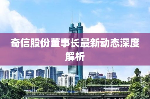 奇信股份董事長最新動(dòng)態(tài)深度解析