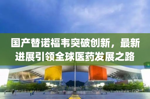 國產(chǎn)替諾福韋突破創(chuàng)新，最新進(jìn)展引領(lǐng)全球醫(yī)藥發(fā)展之路