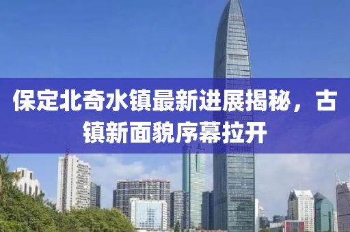 保定北奇水鎮(zhèn)最新進(jìn)展揭秘，古鎮(zhèn)新面貌序幕拉開(kāi)