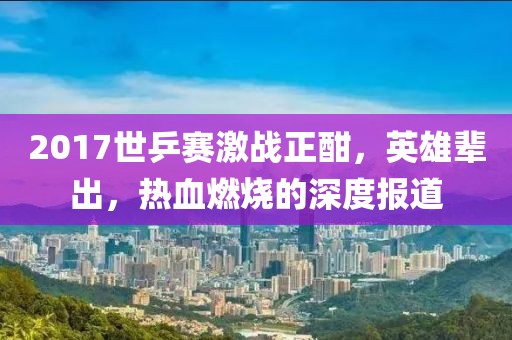 2017世乒賽激戰(zhàn)正酣，英雄輩出，熱血燃燒的深度報(bào)道