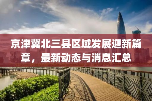 京津冀北三縣區(qū)域發(fā)展迎新篇章，最新動(dòng)態(tài)與消息匯總